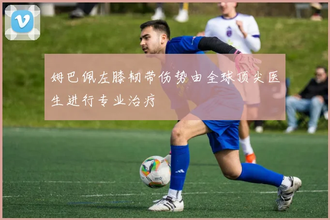 姆巴佩左膝韧带伤势由全球顶尖医生进行专业治疗
