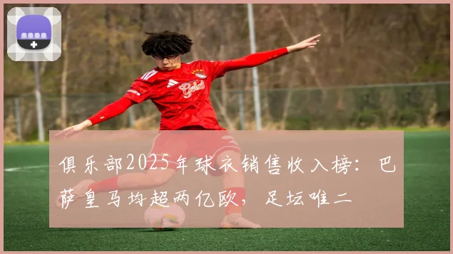 俱乐部2025年球衣销售收入榜：巴萨皇马均超两亿欧，足坛唯二
