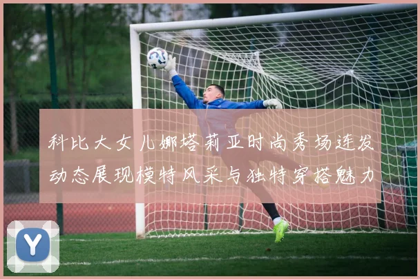 科比大女儿娜塔莉亚时尚秀场连发动态展现模特风采与独特穿搭魅力