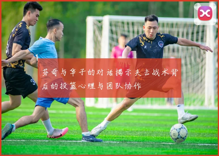 芬奇与华子的对话揭示夹击战术背后的投篮心理与团队协作