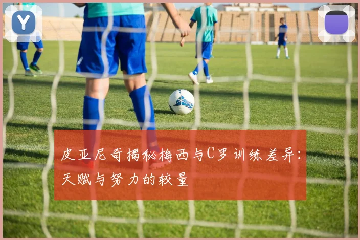 皮亚尼奇揭秘梅西与C罗训练差异：天赋与努力的较量