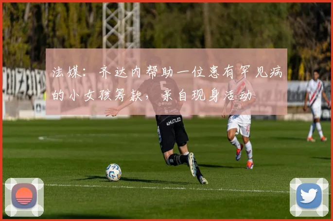 法媒：齐达内帮助一位患有罕见病的小女孩筹款，亲自现身活动