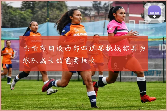 杰伦布朗谈西部四连客挑战称其为球队成长的重要机会