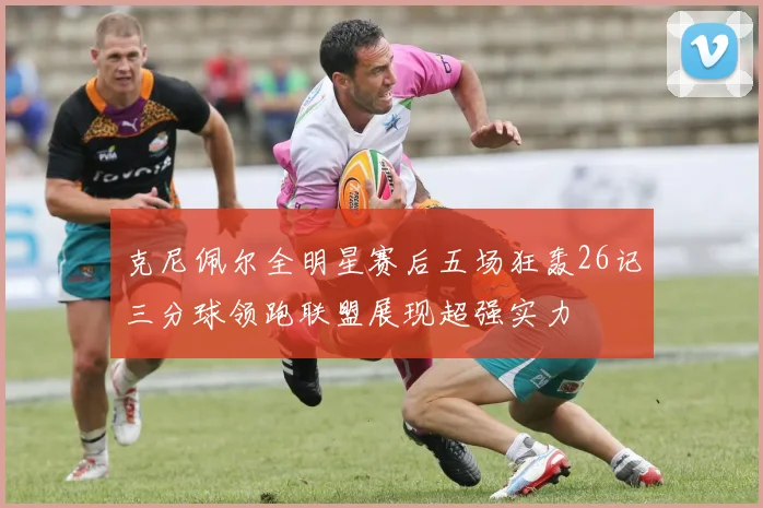 克尼佩尔全明星赛后五场狂轰26记三分球领跑联盟展现超强实力