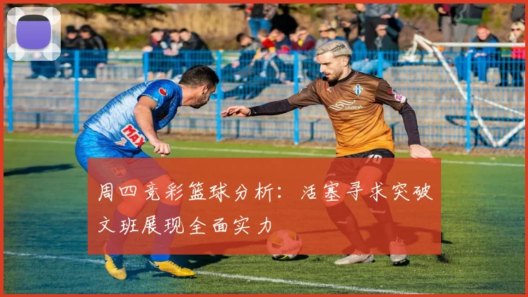 周四竞彩篮球分析：活塞寻求突破文班展现全面实力