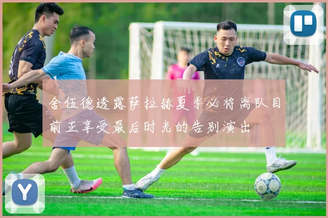 舍伍德透露萨拉赫夏季必将离队目前正享受最后时光的告别演出