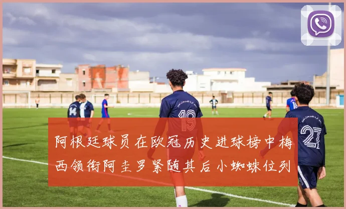 阿根廷球员在欧冠历史进球榜中梅西领衔阿圭罗紧随其后小蜘蛛位列第七